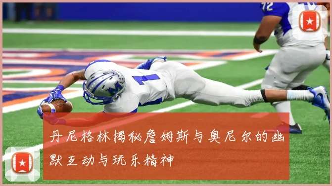 丹尼格林揭秘詹姆斯与奥尼尔的幽默互动与玩乐精神
