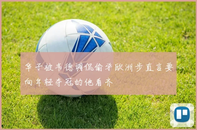 华子被韦德调侃偷学欧洲步直言要向年轻夺冠的他看齐