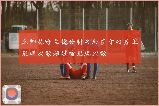 瓜帅称哈兰德独特之处在于对后卫犯规次数超过被犯规次数