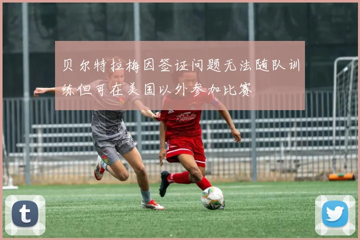 贝尔特拉梅因签证问题无法随队训练但可在美国以外参加比赛