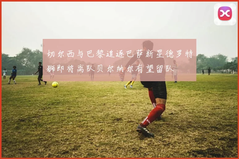 切尔西与巴黎追逐巴萨新星德罗特狮即将离队贝尔纳尔有望留队