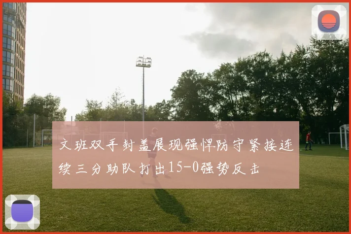 文班双手封盖展现强悍防守紧接连续三分助队打出15-0强势反击