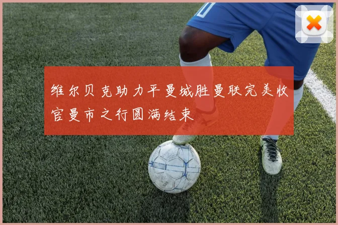 维尔贝克助力平曼城胜曼联完美收官曼市之行圆满结束