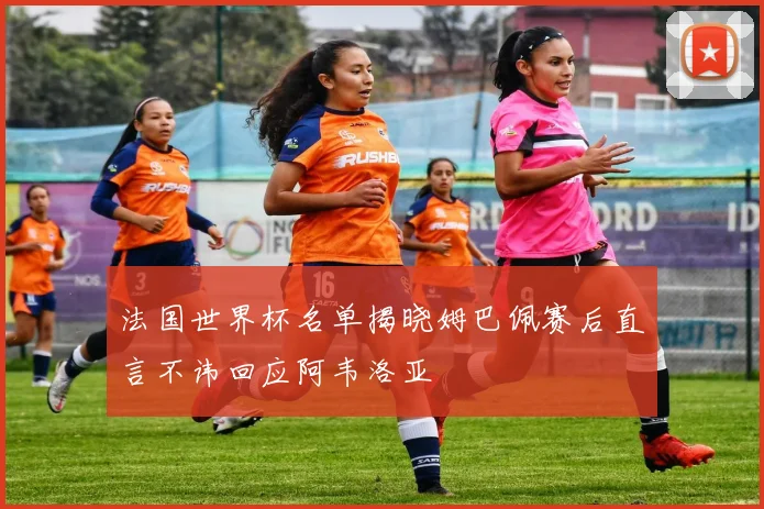 法国世界杯名单揭晓姆巴佩赛后直言不讳回应阿韦洛亚