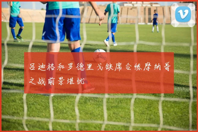 吕迪格和罗德里戈缺席合练摩纳哥之战前景堪忧