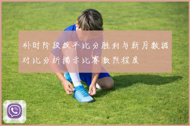 补时阶段扳平比分胜利与新月数据对比分析揭示比赛激烈程度