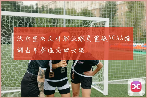 沃尔坚决反对职业球员重返NCAA强调当年参选无回头路